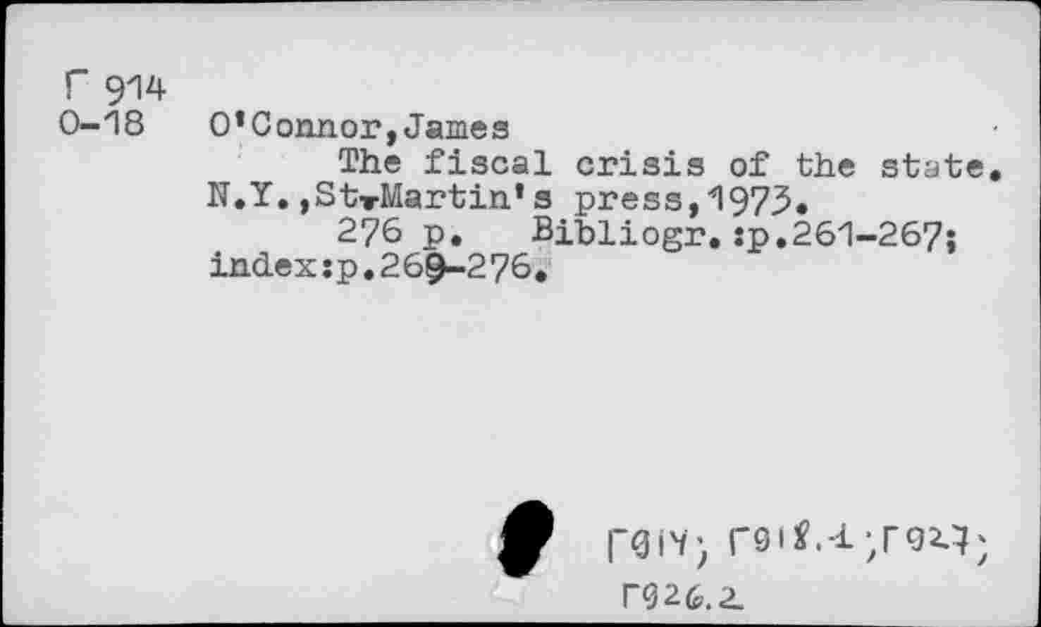 ﻿Г 914
0-18 O’Connor,James
The fiscal crisis of the state
N.Y.,StTMartin*s press,1973.
276 p. Bibliogr.:p.261-267;
index:p.26^-2 76 .
rOIV) Г91*.4/92-3;
П26.2.